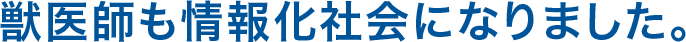 獣医師も情報化社会になりました。