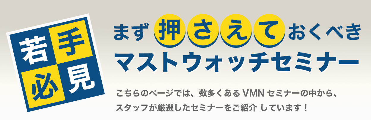 若手必見！まず押さえておくべき　マストウォッチセミナー こちらのページでは、数多くあるVMNセミナーの中から、スタッフが厳選したセミナーをご紹介しています！