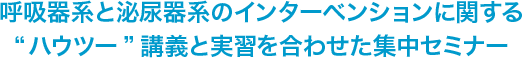 呼吸器系と泌尿器系のインターベンションに関する“ハウツー”講義と実習を合わせた集中セミナー