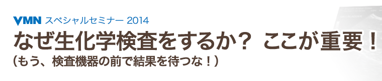 VMNスペシャルセミナー2014　なぜ生化学検査をするか？ ここが重要！（もう、検査機器の前で結果を待つな！）